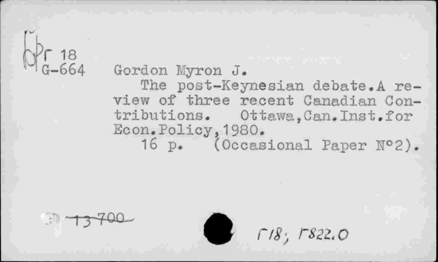 ﻿rfr 18
MG-664
Gordon Myron J.
The post-Keynesian debate.A review of three recent Canadian Contributions. Ottawa,Can.Inst.for Econ.Policy,1980.
16 p. (Occasional Paper E°2).
F/8) P82Z.O